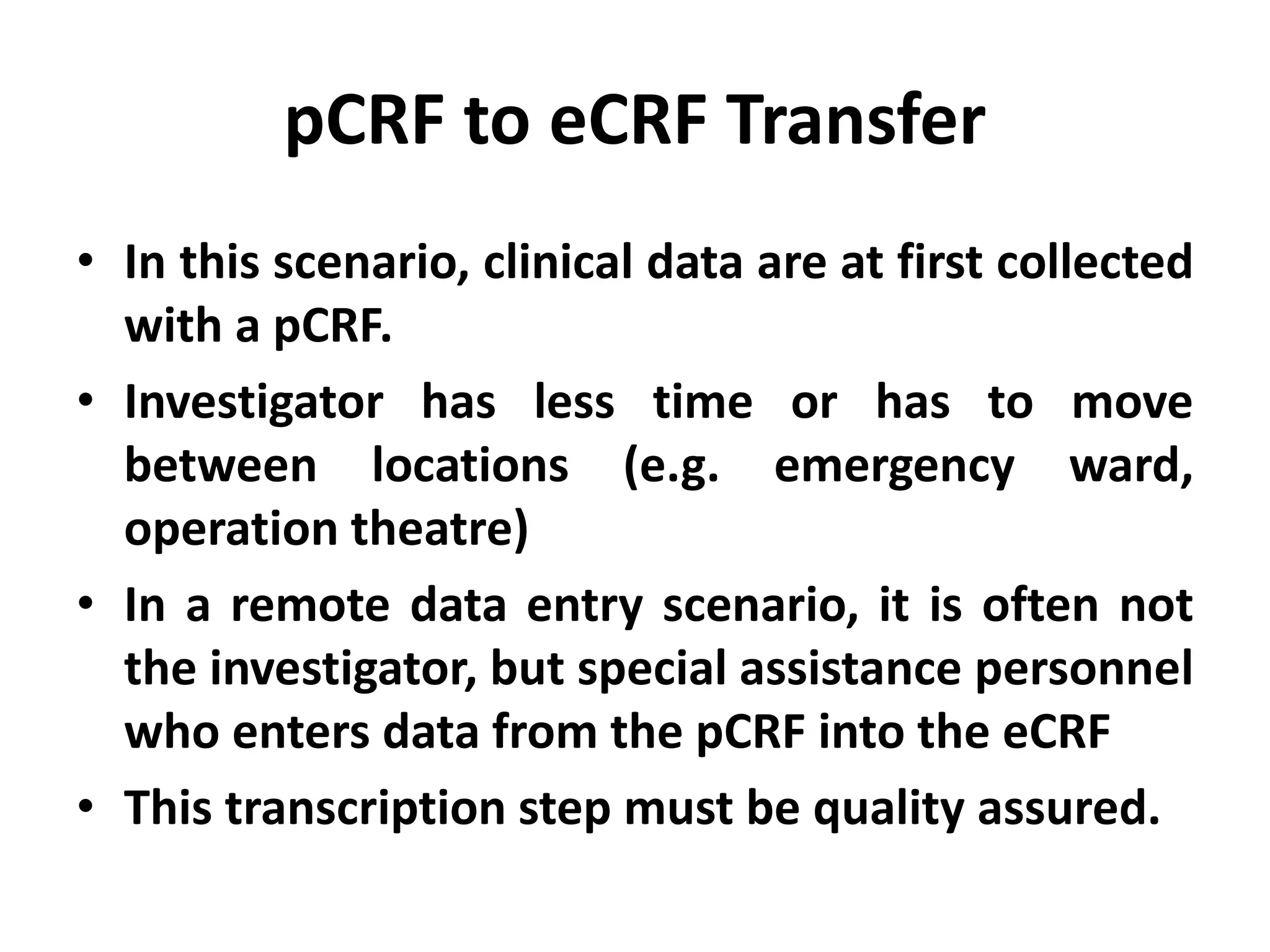 pCRF to eCRF Transfer
• In this scenario, clinical data are at first collected
with a pCRF.
• Investigator has less time or has to move
between locations (e.g. emergency ward,
operation theatre)
• In a remote data entry scenario, it is often not
the investigator, but special assistance personnel
who enters data from the pCRF into the eCRF
• This transcription step must be quality assured.
 