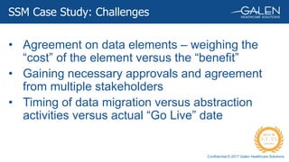 Confidential © 2017 Galen Healthcare Solutions
SSM Case Study: Challenges
• Agreement on data elements – weighing the
“cost” of the element versus the “benefit”
• Gaining necessary approvals and agreement
from multiple stakeholders
• Timing of data migration versus abstraction
activities versus actual “Go Live” date
 