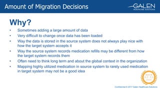 Confidential © 2017 Galen Healthcare Solutions
Why?
• Sometimes adding a large amount of data
• Very difficult to change once data has been loaded
• Way the data is stored in the source system does not always play nice with
how the target system accepts it
• Way the source system records medication refills may be different from how
the target system records them
• Often need to think long term and about the global context in the organization
• Mapping highly utilized medication in source system to rarely used medication
in target system may not be a good idea
Amount of Migration Decisions
 