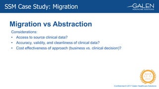 Confidential © 2017 Galen Healthcare Solutions
Migration vs Abstraction
SSM Case Study: Migration
Considerations:
• Access to source clinical data?
• Accuracy, validity, and cleanliness of clinical data?
• Cost effectiveness of approach (business vs. clinical decision)?
 