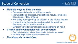 Confidential © 2017 Galen Healthcare Solutions
• Multiple ways to filter the data
• Decide what data types will be converted
• Immunizations, allergies, medications, results, problems,
documents, vitals, images
• Not every data type may be present in the source system
• If organization has no inbound results interface then
there may not be results to extract
• Different ways to filter clinical data depending on need
• Clearly define what fields will be converted
• Can help to display where fields render in the target system
• All fields might not be available to convert
• Can depends on workflow
Scope of Conversion
 