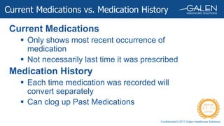 Confidential © 2017 Galen Healthcare Solutions
Current Medications
 Only shows most recent occurrence of
medication
 Not necessarily last time it was prescribed
Medication History
 Each time medication was recorded will
convert separately
 Can clog up Past Medications
Current Medications vs. Medication History
 