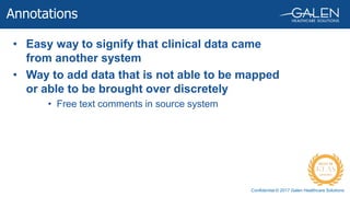 Confidential © 2017 Galen Healthcare Solutions
• Easy way to signify that clinical data came
from another system
• Way to add data that is not able to be mapped
or able to be brought over discretely
• Free text comments in source system
Annotations
 