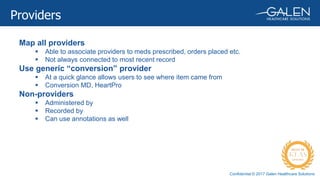 Confidential © 2017 Galen Healthcare Solutions
Map all providers
 Able to associate providers to meds prescribed, orders placed etc.
 Not always connected to most recent record
Use generic “conversion” provider
 At a quick glance allows users to see where item came from
 Conversion MD, HeartPro
Non-providers
 Administered by
 Recorded by
 Can use annotations as well
Providers
 