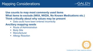Confidential © 2017 Galen Healthcare Solutions
Use counts to map most commonly used items
What items to exclude (NKA, NKDA, No Known Medications etc.)
Think critically about why values may be present
 Data could have been entered incorrectly
Ancillary mapping needs
 Route of Administration
 Body Site
 Manufacturer
 Allergy Reaction
Mapping Considerations
 