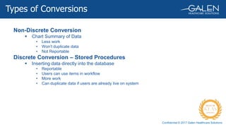Confidential © 2017 Galen Healthcare Solutions
Non-Discrete Conversion
 Chart Summary of Data
• Less work
• Won’t duplicate data
• Not Reportable
Discrete Conversion – Stored Procedures
 Inserting data directly into the database
• Reportable
• Users can use items in workflow
• More work
• Can duplicate data if users are already live on system
Types of Conversions
 