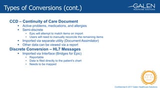 Confidential © 2017 Galen Healthcare Solutions
CCD – Continuity of Care Document
 Active problems, medications, and allergies
 Semi-discrete
• Epic will attempt to match items on import
• Users will need to manually reconcile the remaining items
 Imported via separate utility (Document Assimilator)
 Other data can be viewed via a report
Discrete Conversion – HL7 Messages
 Imported via Interface (Bridges for Epic)
• Reportable
• Data is filed directly to the patient’s chart
• Needs to be mapped
Types of Conversions (cont.)
 