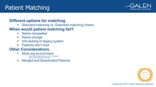 Confidential © 2017 Galen Healthcare Solutions
Different options for matching
 Standard matching vs. Extended matching criteria
When would patient matching fail?
 Name misspelled
 Name change
 Info lacking in legacy system
 Patients don’t exist
Other Considerations
 Multi-org environment
• Use of Internal Organization number in Patient table
• eMPI Enterprise Master Patient Index
 Merged and Deactivated Patients
Patient Matching
 
