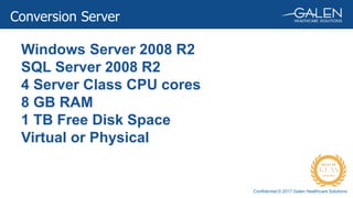 Confidential © 2017 Galen Healthcare Solutions
Windows Server 2008 R2
SQL Server 2008 R2
4 Server Class CPU cores
8 GB RAM
1 TB Free Disk Space
Virtual or Physical
Conversion Server
 