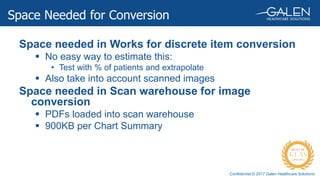 Confidential © 2017 Galen Healthcare Solutions
Space needed in Works for discrete item conversion
 No easy way to estimate this:
• Test with % of patients and extrapolate
 Also take into account scanned images
Space needed in Scan warehouse for image
conversion
 PDFs loaded into scan warehouse
 900KB per Chart Summary
Space Needed for Conversion
 