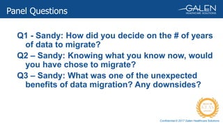 Confidential © 2017 Galen Healthcare Solutions
Panel Questions
Q1 - Sandy: How did you decide on the # of years
of data to migrate?
Q2 – Sandy: Knowing what you know now, would
you have chose to migrate?
Q3 – Sandy: What was one of the unexpected
benefits of data migration? Any downsides?
 