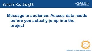 Confidential © 2017 Galen Healthcare Solutions
Sandy’s Key Insight
Message to audience: Assess data needs
before you actually jump into the
project
 