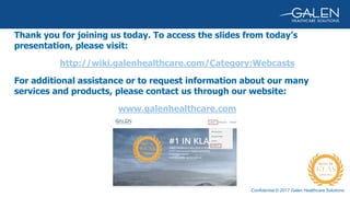 Confidential © 2017 Galen Healthcare Solutions
Thank you for joining us today. To access the slides from today’s
presentation, please visit:
http://wiki.galenhealthcare.com/Category:Webcasts
For additional assistance or to request information about our many
services and products, please contact us through our website:
www.galenhealthcare.com
 