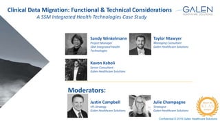 Confidential © 2016 Galen Healthcare Solutions
Taylor Mawyer
Managing Consultant
Galen Healthcare Solutions
Moderators:
Justin Campbell
VP, Strategy
Galen Healthcare Solutions
Sandy Winkelmann
Project Manager
SSM Integrated Health
Technologies
Julie Champagne
Strategist
Galen Healthcare Solutions
Kavon Kaboli
Senior Consultant
Galen Healthcare Solutions
Clinical Data Migration: Functional & Technical Considerations
A SSM Integrated Health Technologies Case Study
 