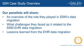 Confidential © 2017 Galen Healthcare Solutions
SSM Case Study Overview
Our panelists will share:
• An overview of the role they played in SSM’s data
migration
• What challenges they faced as it related to the
SSM EHR data migration
• Lessons learned from the EHR data migration
 