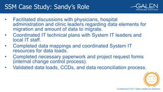 Confidential © 2017 Galen Healthcare Solutions
SSM Case Study: Sandy’s Role
• Facilitated discussions with physicians, hospital
administration and clinic leaders regarding data elements for
migration and amount of data to migrate.
• Coordinated IT technical plans with System IT leaders and
local IT staff.
• Completed data mappings and coordinated System IT
resources for data loads.
• Completed necessary paperwork and project request forms
(internal change control process).
• Validated data loads, CCDs, and data reconciliation process.
 