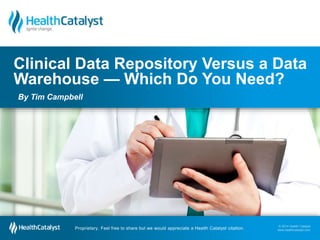 © 2014 Health Catalyst
www.healthcatalyst.com
Proprietary. Feel free to share but we would appreciate a Health Catalyst citation.
© 2014 Health Catalyst
www.healthcatalyst.comProprietary. Feel free to share but we would appreciate a Health Catalyst citation.
Clinical Data Repository Versus a Data
Warehouse — Which Do You Need?
By Tim Campbell
 