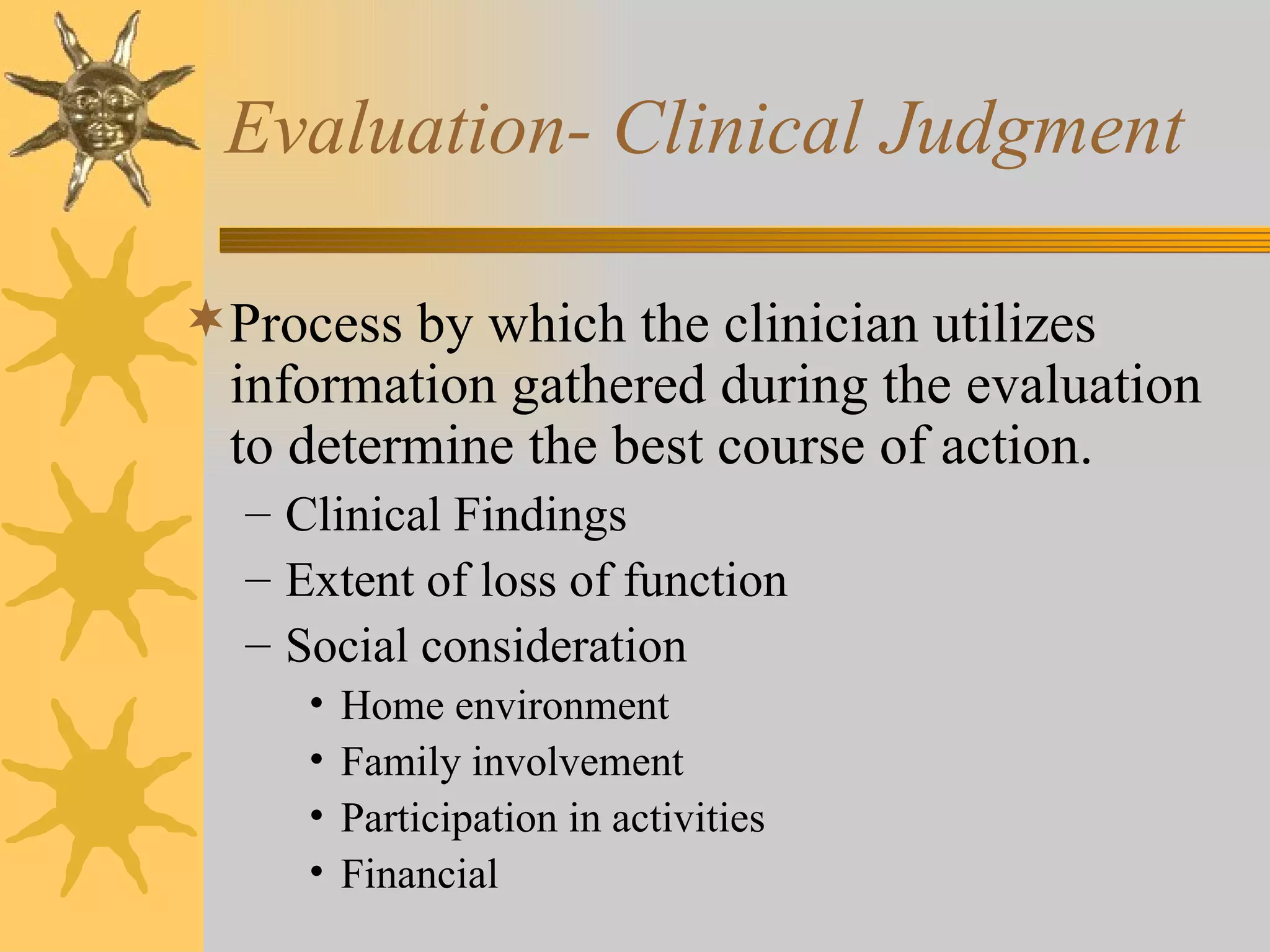 Evaluation- Clinical Judgment Process by which the clinician utilizes information gathered during the evaluation to determine the best course of action. Clinical Findings Extent of loss of function Social consideration Home environment Family involvement Participation in activities Financial 