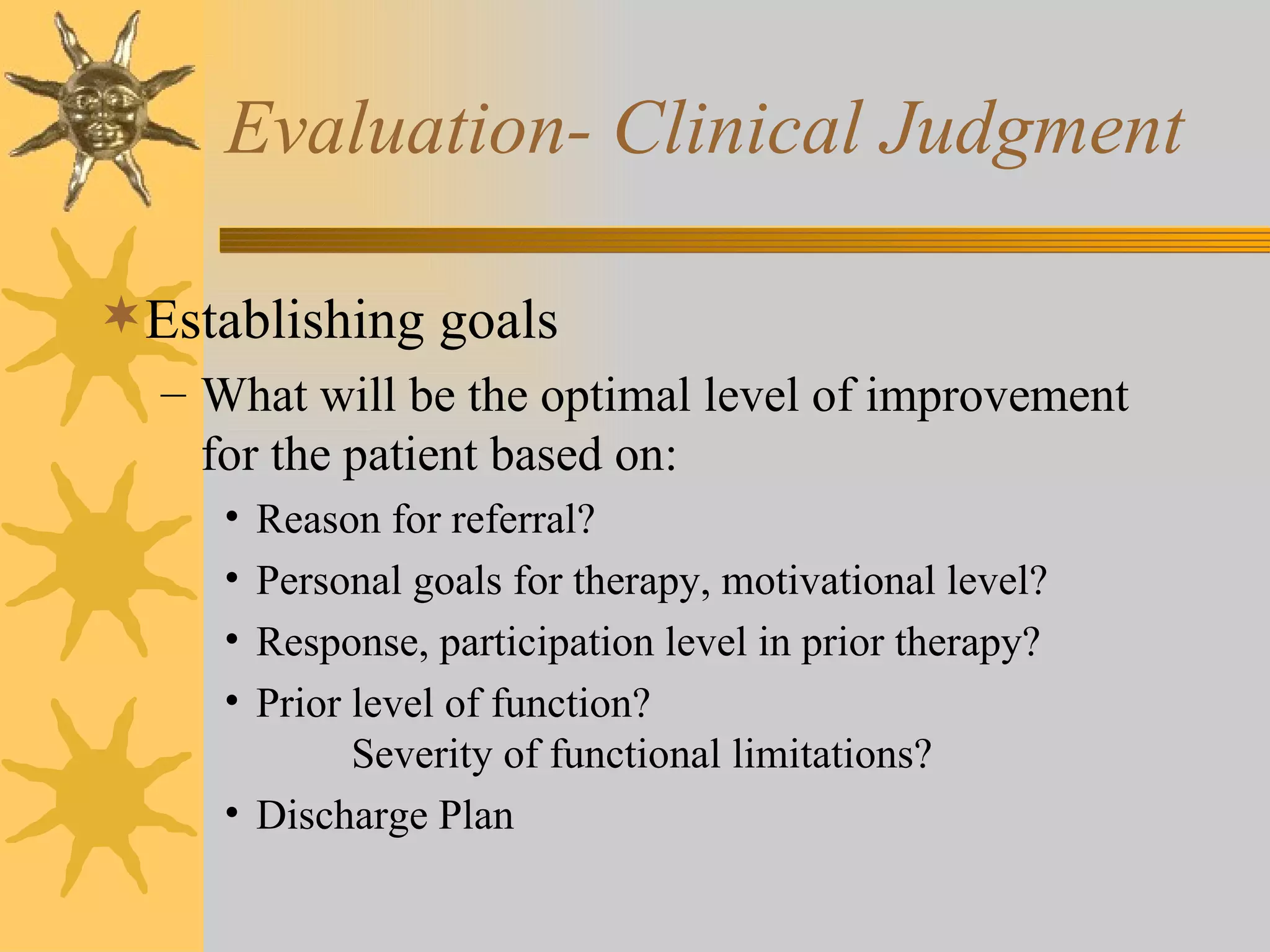 Evaluation- Clinical Judgment Establishing goals What will be the optimal level of improvement for the patient based on: Reason for referral? Personal goals for therapy, motivational level? Response, participation level in prior therapy? Prior level of function?   Severity of functional limitations? Discharge Plan 