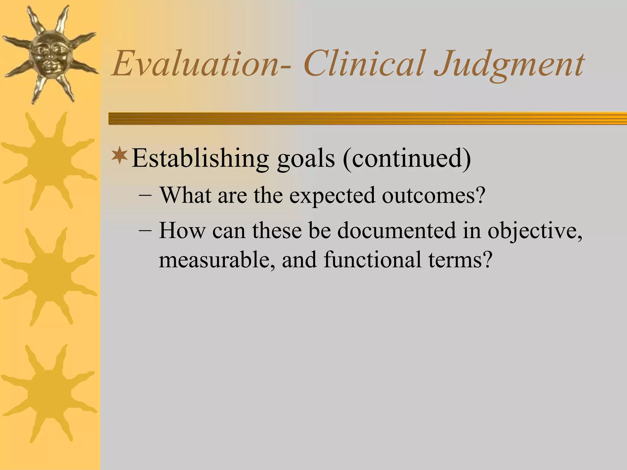 Evaluation- Clinical Judgment Establishing goals (continued) What are the expected outcomes? How can these be documented in objective, measurable, and functional terms? 