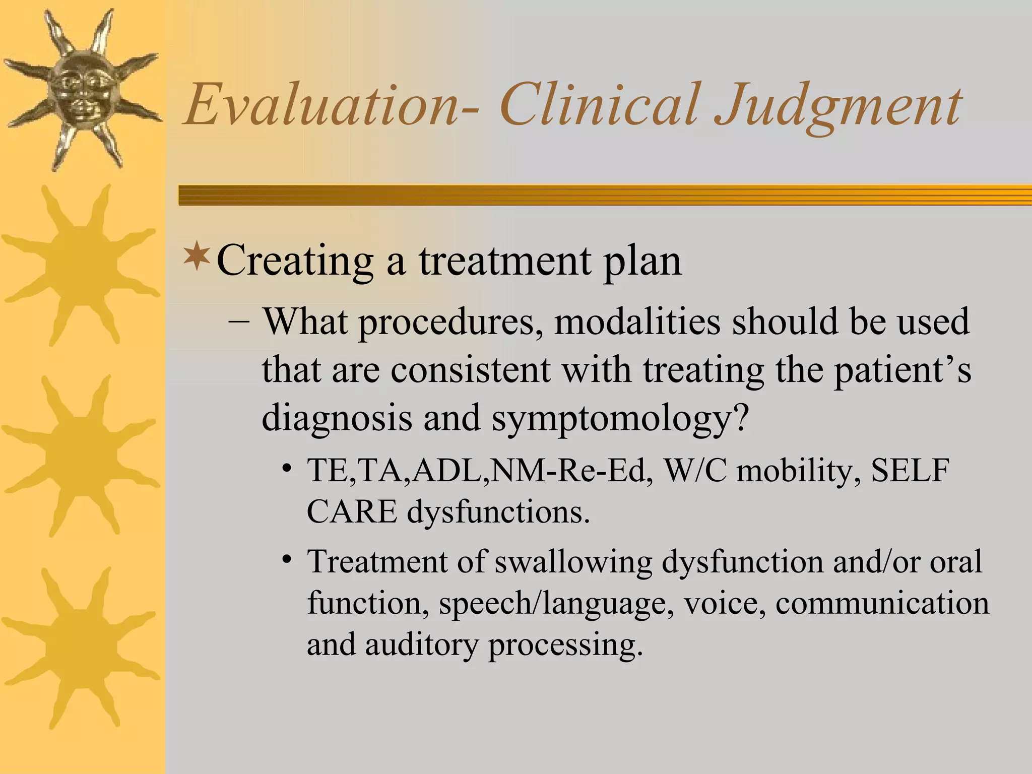 Evaluation- Clinical Judgment Creating a treatment plan What procedures, modalities should be used that are consistent with treating the patient’s diagnosis and symptomology? TE,TA,ADL,NM-Re-Ed, W/C mobility, SELF CARE dysfunctions. Treatment of swallowing dysfunction and/or oral function, speech/language, voice, communication and auditory processing. 