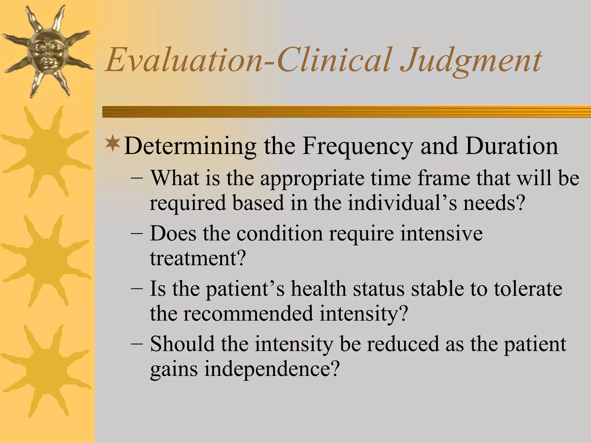 Evaluation-Clinical Judgment Determining the Frequency and Duration What is the appropriate time frame that will be required based in the individual’s needs? Does the condition require intensive treatment? Is the patient’s health status stable to tolerate the recommended intensity? Should the intensity be reduced as the patient gains independence? 