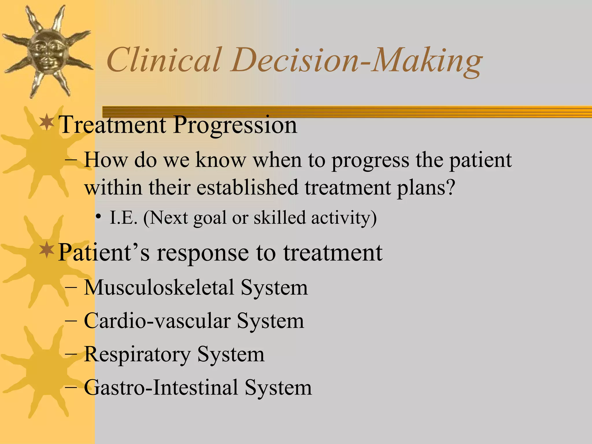 Clinical Decision-Making Treatment Progression How do we know when to progress the patient within their established treatment plans? I.E. (Next goal or skilled activity) Patient’s response to treatment Musculoskeletal System Cardio-vascular System Respiratory System Gastro-Intestinal System 