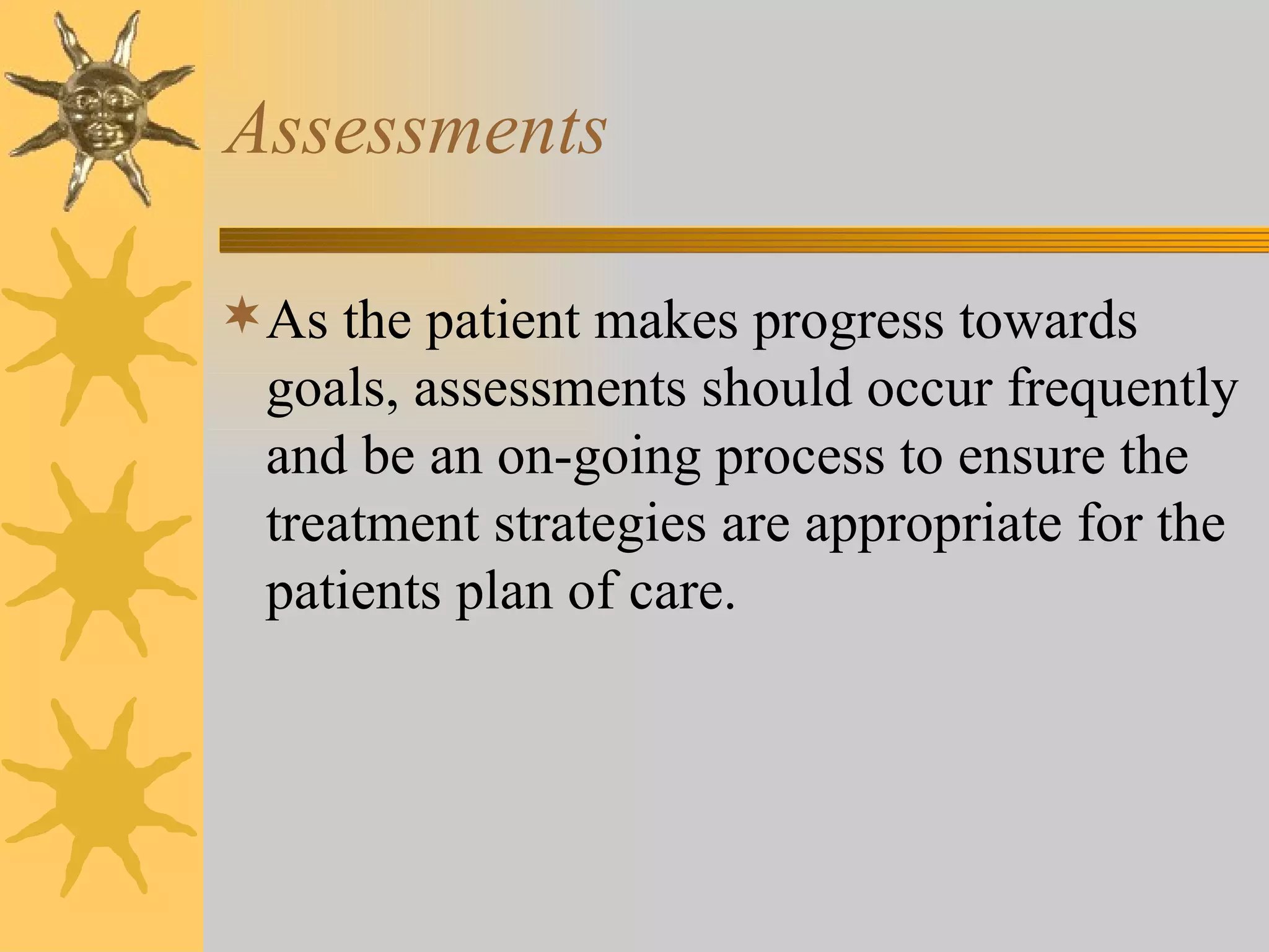 Assessments As the patient makes progress towards goals, assessments should occur frequently and be an on-going process to ensure the treatment strategies are appropriate for the patients plan of care. 