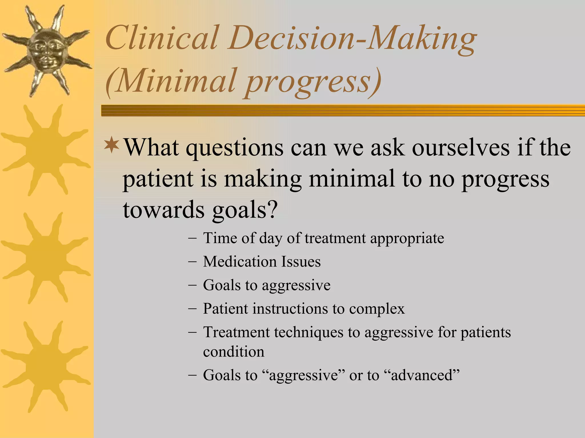 Clinical Decision-Making  (Minimal progress) What questions can we ask ourselves if the patient is making minimal to no progress towards goals? Time of day of treatment appropriate Medication Issues Goals to aggressive Patient instructions to complex Treatment techniques to aggressive for patients condition Goals to “aggressive” or to “advanced” 