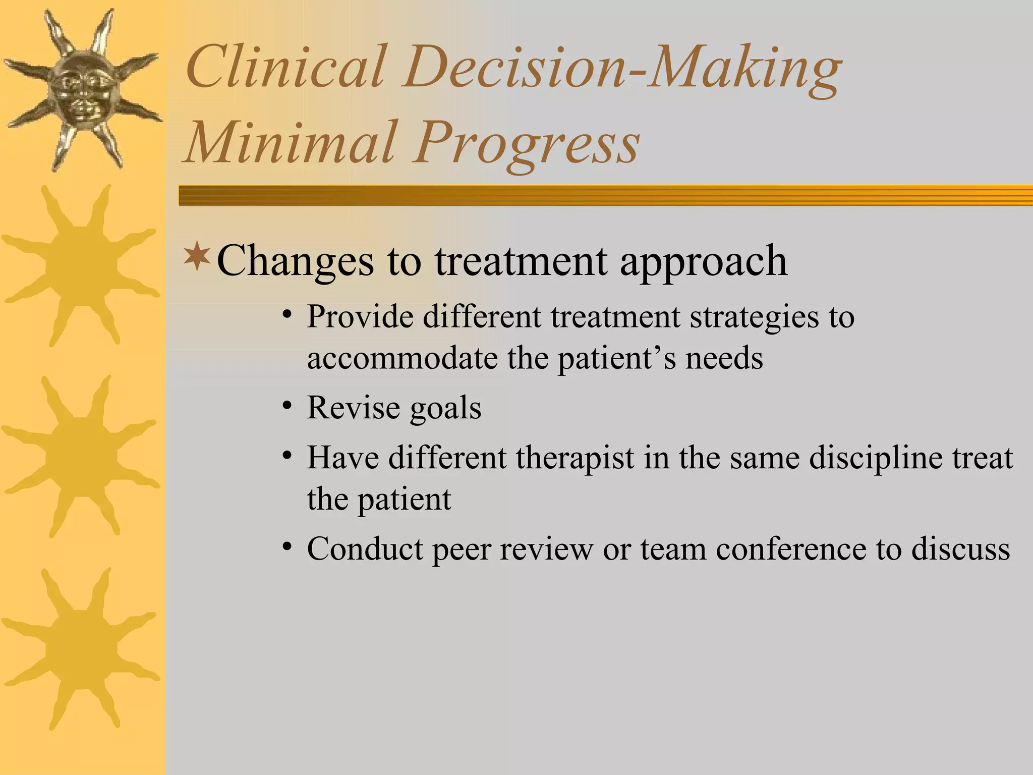 Clinical Decision-Making Minimal Progress Changes to treatment approach Provide different treatment strategies to accommodate the patient’s needs Revise goals Have different therapist in the same discipline treat the patient Conduct peer review or team conference to discuss 