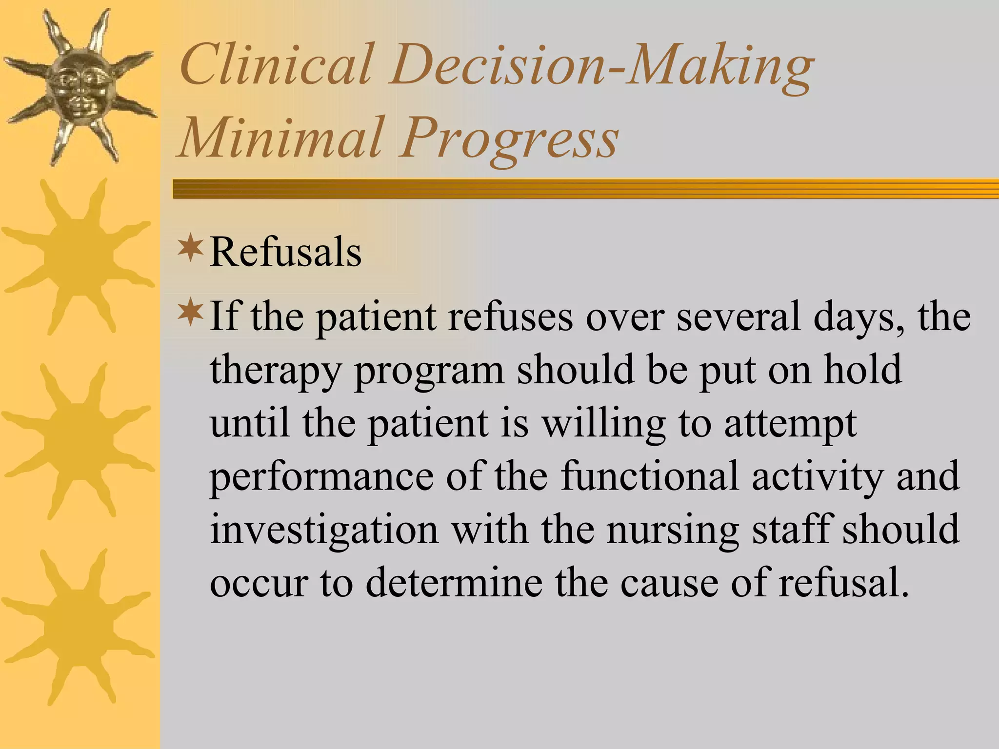 Clinical Decision-Making Minimal Progress Refusals If the patient refuses over several days, the therapy program should be put on hold until the patient is willing to attempt performance of the functional activity and investigation with the nursing staff should occur to determine the cause of refusal. 