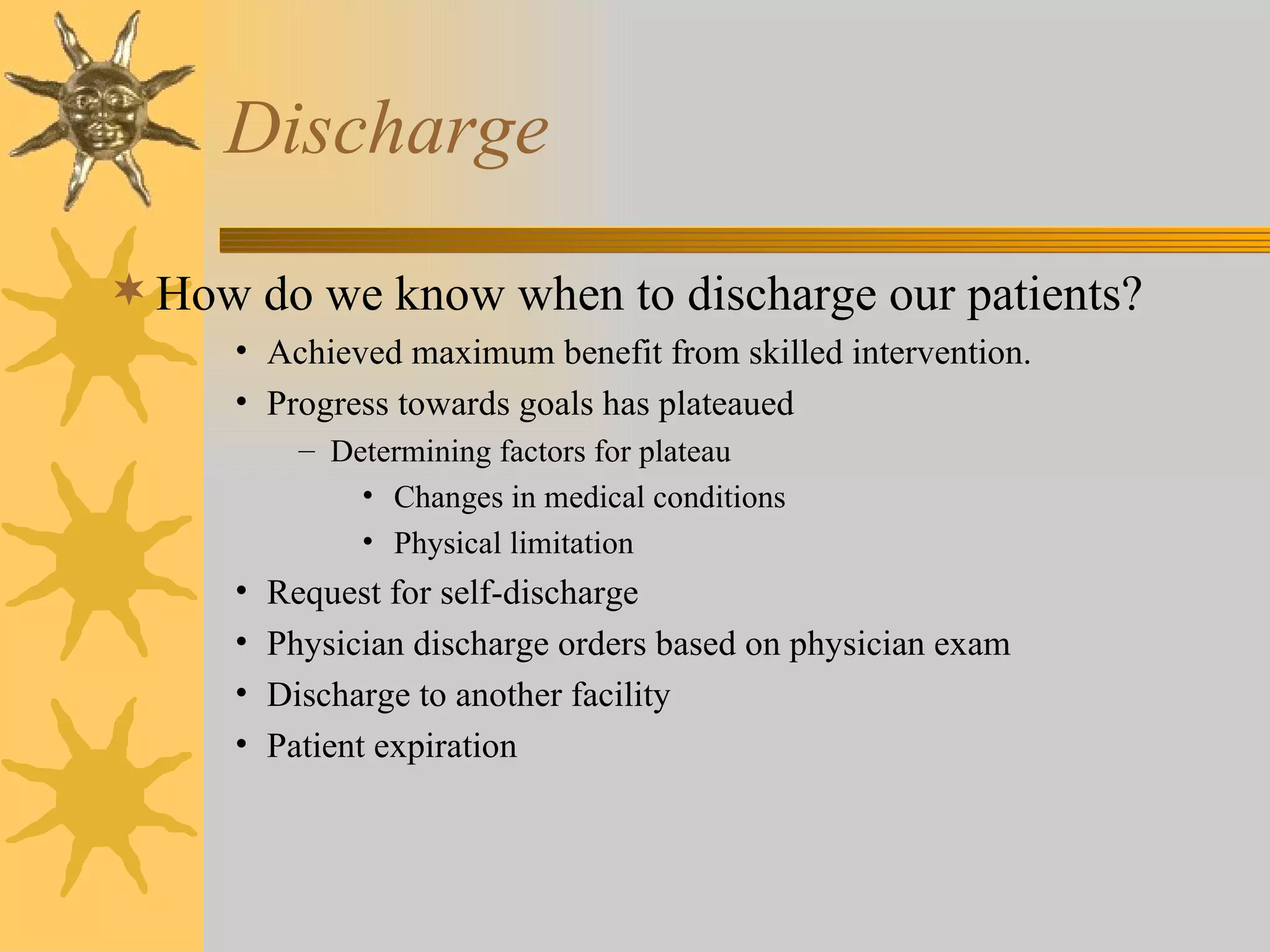 Discharge How do we know when to discharge our patients? Achieved maximum benefit from skilled intervention. Progress towards goals has plateaued Determining factors for plateau Changes in medical conditions Physical limitation Request for self-discharge Physician discharge orders based on physician exam Discharge to another facility Patient expiration 