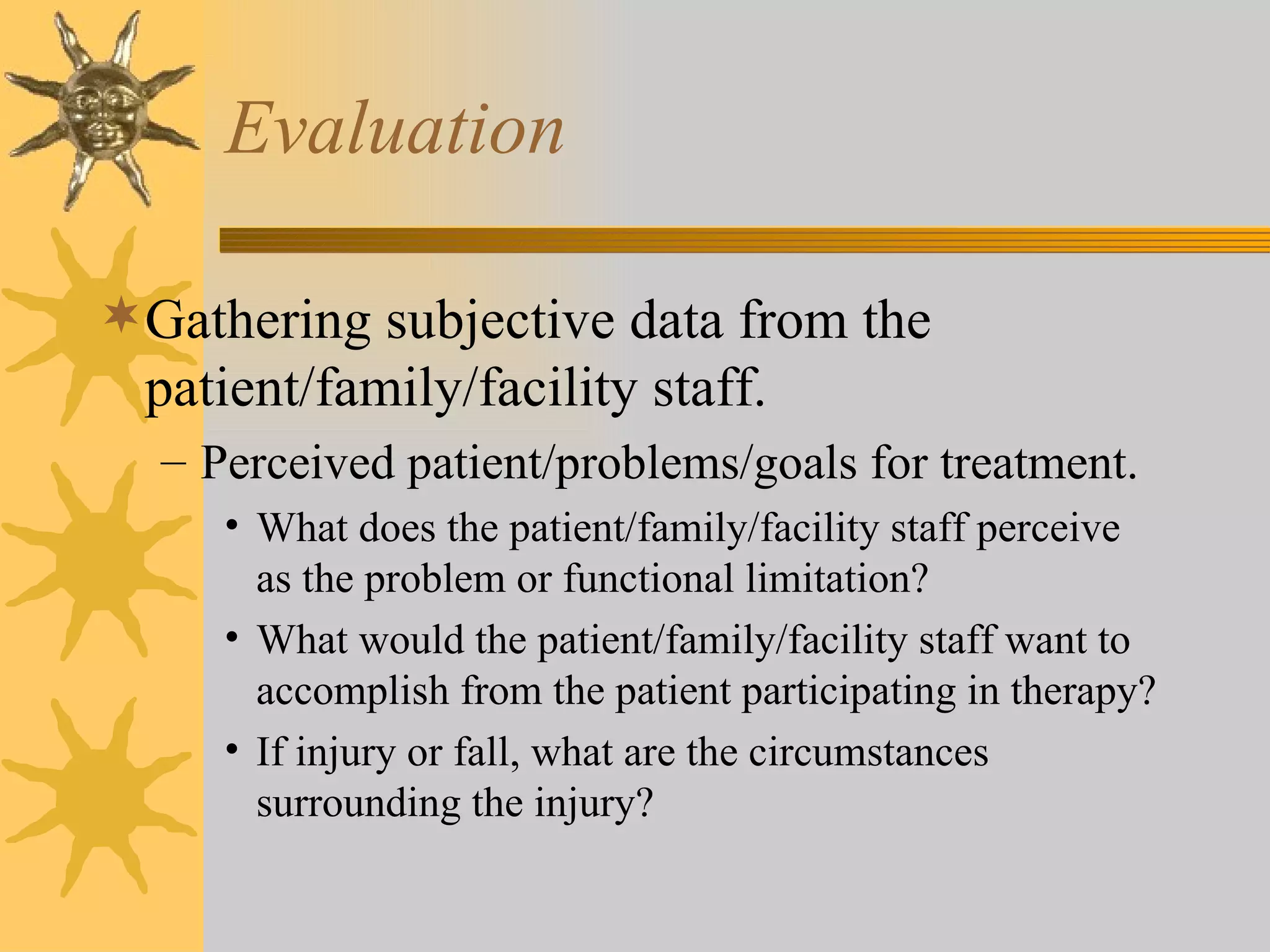 Evaluation Gathering subjective data from the patient/family/facility staff. Perceived patient/problems/goals for treatment. What does the patient/family/facility staff perceive as the problem or functional limitation? What would the patient/family/facility staff want to accomplish from the patient participating in therapy? If injury or fall, what are the circumstances surrounding the injury? 