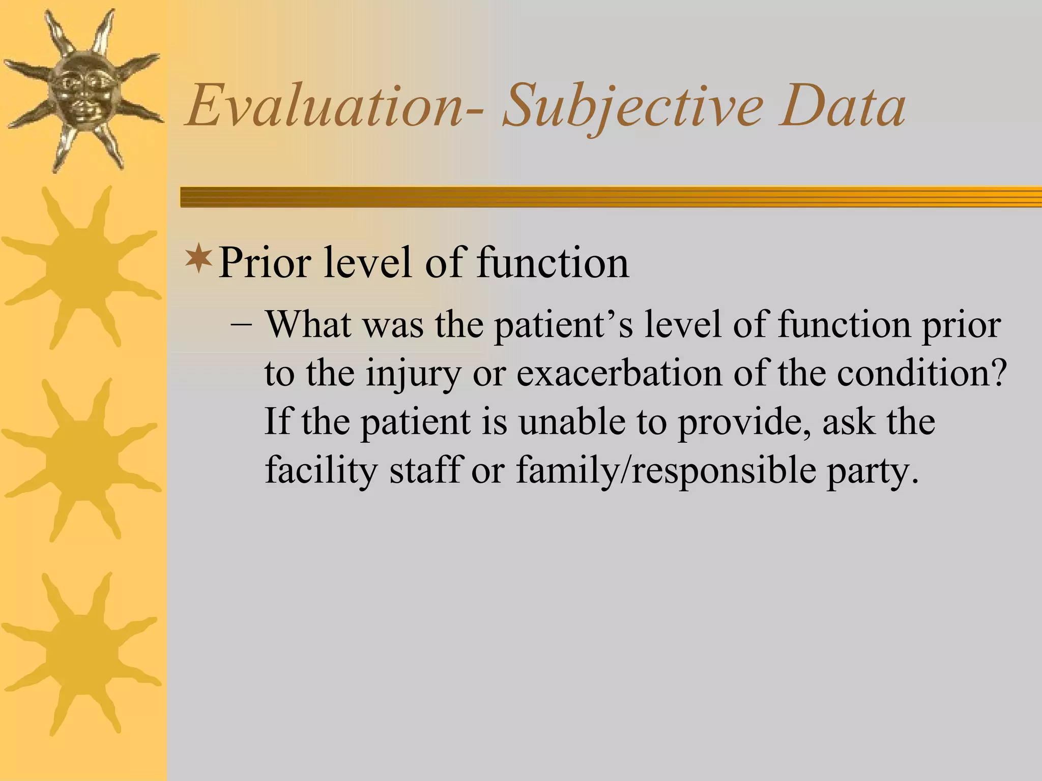 Evaluation- Subjective Data Prior level of function What was the patient’s level of function prior to the injury or exacerbation of the condition? If the patient is unable to provide, ask the facility staff or family/responsible party. 