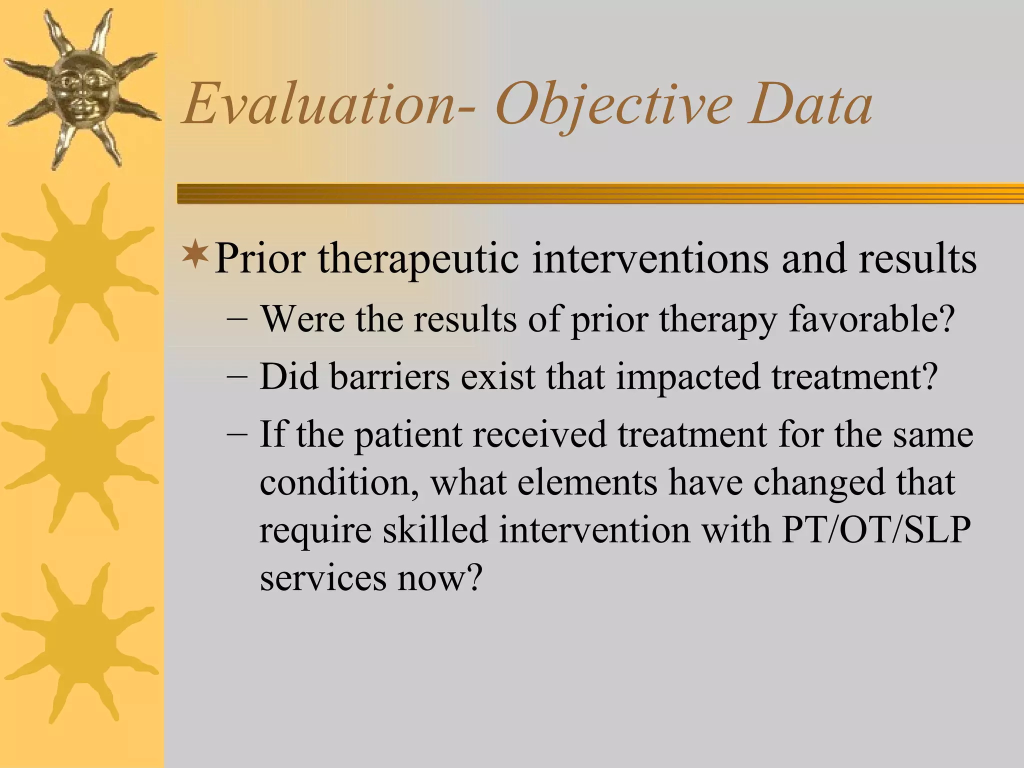 Evaluation- Objective Data Prior therapeutic interventions and results Were the results of prior therapy favorable? Did barriers exist that impacted treatment? If the patient received treatment for the same condition, what elements have changed that require skilled intervention with PT/OT/SLP services now? 
