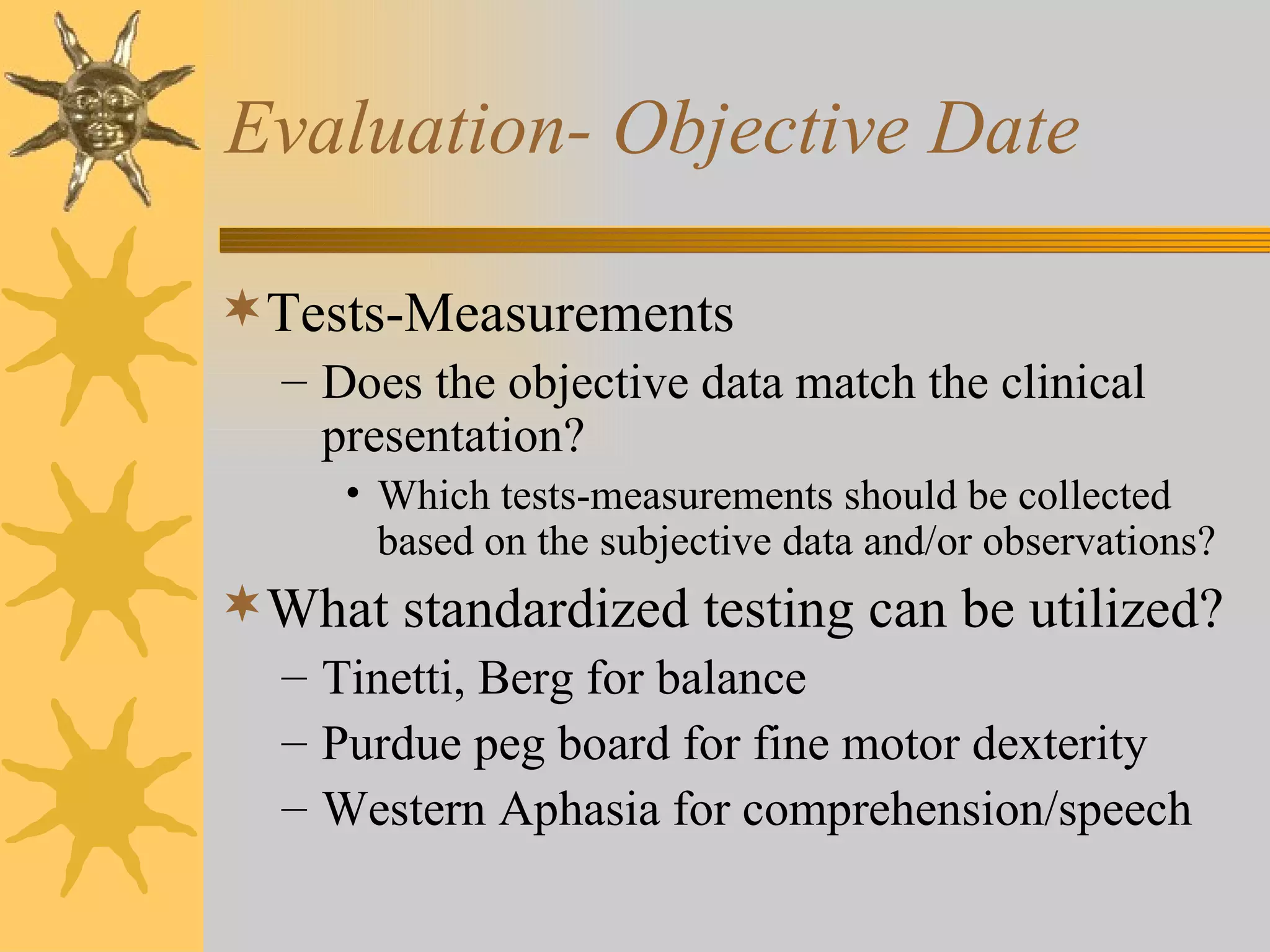 Evaluation- Objective Date Tests-Measurements Does the objective data match the clinical presentation? Which tests-measurements should be collected based on the subjective data and/or observations? What standardized testing can be utilized? Tinetti, Berg for balance Purdue peg board for fine motor dexterity Western Aphasia for comprehension/speech 