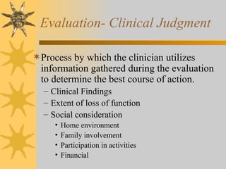 Evaluation- Clinical Judgment Process by which the clinician utilizes information gathered during the evaluation to determine the best course of action. Clinical Findings Extent of loss of function Social consideration Home environment Family involvement Participation in activities Financial 