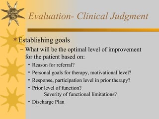Evaluation- Clinical Judgment Establishing goals What will be the optimal level of improvement for the patient based on: Reason for referral? Personal goals for therapy, motivational level? Response, participation level in prior therapy? Prior level of function?   Severity of functional limitations? Discharge Plan 
