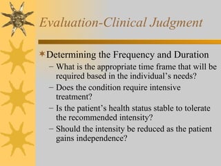 Evaluation-Clinical Judgment Determining the Frequency and Duration What is the appropriate time frame that will be required based in the individual’s needs? Does the condition require intensive treatment? Is the patient’s health status stable to tolerate the recommended intensity? Should the intensity be reduced as the patient gains independence? 