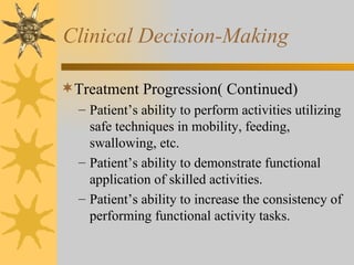 Clinical Decision-Making Treatment Progression( Continued) Patient’s ability to perform activities utilizing safe techniques in mobility, feeding, swallowing, etc. Patient’s ability to demonstrate functional application of skilled activities. Patient’s ability to increase the consistency of performing functional activity tasks. 