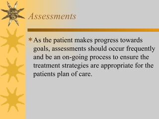 Assessments As the patient makes progress towards goals, assessments should occur frequently and be an on-going process to ensure the treatment strategies are appropriate for the patients plan of care. 