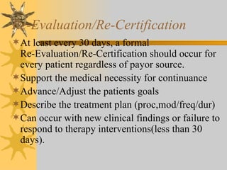 Re-Evaluation/Re-Certification At least every 30 days, a formal  Re-Evaluation/Re-Certification should occur for every patient regardless of payor source. Support the medical necessity for continuance Advance/Adjust the patients goals Describe the treatment plan (proc,mod/freq/dur) Can occur with new clinical findings or failure to respond to therapy interventions(less than 30 days). 