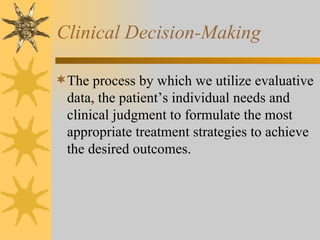 Clinical Decision-Making The process by which we utilize evaluative data, the patient’s individual needs and clinical judgment to formulate the most appropriate treatment strategies to achieve the desired outcomes. 