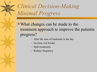 Clinical Decision-Making Minimal Progress What changes can be made to the treatment approach to improve the patients progress? Alter the time of treatment in the day Increase rest breaks Split treatments Reduce frequency 
