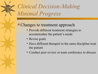 Clinical Decision-Making Minimal Progress Changes to treatment approach Provide different treatment strategies to accommodate the patient’s needs Revise goals Have different therapist in the same discipline treat the patient Conduct peer review or team conference to discuss 
