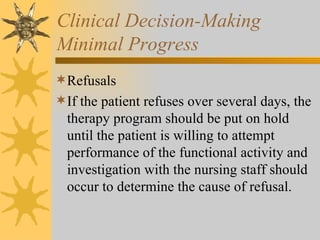Clinical Decision-Making Minimal Progress Refusals If the patient refuses over several days, the therapy program should be put on hold until the patient is willing to attempt performance of the functional activity and investigation with the nursing staff should occur to determine the cause of refusal. 