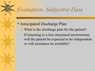 Evaluation- Subjective Data Anticipated Discharge Plan What is the discharge plan for the patient? If returning to a less structured environment, will the patient be expected to be independent or will assistance be available? 