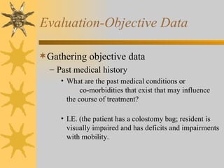Evaluation-Objective Data Gathering objective data Past medical history What are the past medical conditions or  co-morbidities that exist that may influence the course of treatment? I.E. (the patient has a colostomy bag; resident is visually impaired and has deficits and impairments with mobility. 