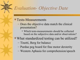 Evaluation- Objective Date Tests-Measurements Does the objective data match the clinical presentation? Which tests-measurements should be collected based on the subjective data and/or observations? What standardized testing can be utilized? Tinetti, Berg for balance Purdue peg board for fine motor dexterity Western Aphasia for comprehension/speech 