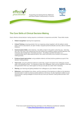 Find more work-based learning activities on the effective practitioner website
at www.effectivepractitioner.nes.scot.nhs.uk
The Core Skills of Clinical Decision Making
Good, effective clinical decision making requires a combination of experience and skills. These skills include:
• Pattern recognition: learning from experience.
• Critical Thinking: removing emotion from our reasoning, being 'sceptical', with the ability to clarify
goals, examine assumptions, be open-minded, recognise personal attitudes and bias, able to evaluate
evidence.
• Communication Skills: active listening - the ability to listen to the patient, what they say - what they
don't say, their story, their experiences and their wishes thus enabling a patient-centred approach that
embraces self-management; information provision - the ability to provide information in a
comprehensible way to allow patients/clients, their carers and family to be involved in the decision
making process.
• Evidence-based approaches: using available evidence and best practice guidelines as part of the
decision making process.
• Team work: using the gathered evidence to enlist help, support and advice from colleagues and the
wider multi-disciplinary team. It's important to liaise with colleagues, listen and be respectful, whilst also
being persistent when you need support so that you can plan as a team when necessary.
• Sharing: your learning and getting feedback from colleagues on your decision making.
• Reflection: using feedback from others, and the outcomes of the decisions to reflect on the decisions
that were taken in order to enhance practice delivery in the future. It's also important to reflect on your
whole decision making strategies to ensure that you hone your decision making skills and learn from
experience.
 